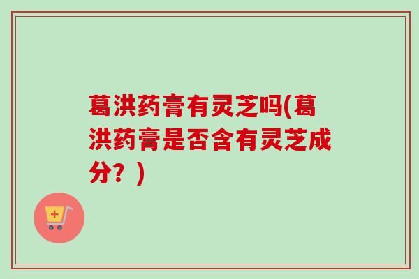 葛洪药膏有灵芝吗(葛洪药膏是否含有灵芝成分?)-第1张图片-卓越灵芝孢子粉 葛洪药膏有灵芝吗(葛洪药膏是否含有灵芝成分?)-第1张图片-卓越灵芝孢子粉