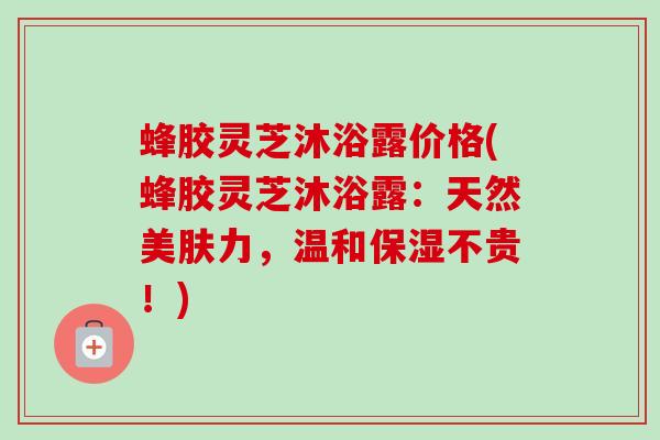蜂胶灵芝沐浴露价格(蜂胶灵芝沐浴露：天然美肤力，温和保湿不贵！)-第1张图片-卓越灵芝孢子粉
