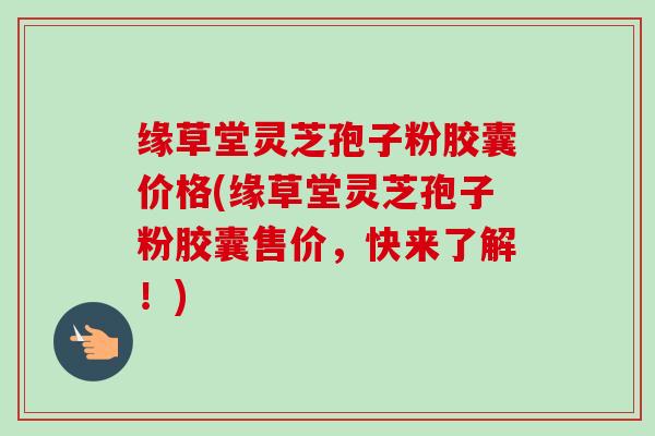 缘草堂灵芝孢子粉胶囊价格(缘草堂灵芝孢子粉胶囊售价,快来了解!)-第1张图片-卓越灵芝孢子粉 缘草堂灵芝孢子粉胶囊价格(缘草堂灵芝孢子粉胶囊售价,快来了解!)-第1张图片-卓越灵芝孢子粉