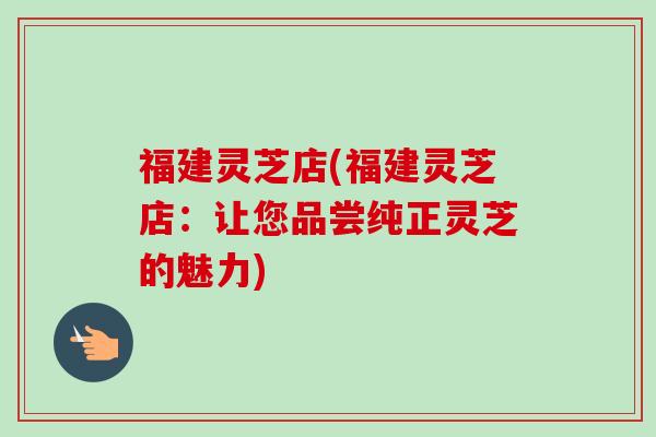 福建灵芝店(福建灵芝店:让您品尝纯正灵芝的魅力)-第1张图片-卓越灵芝孢子粉 福建灵芝店(福建灵芝店:让您品尝纯正灵芝的魅力)-第1张图片-卓越灵芝孢子粉