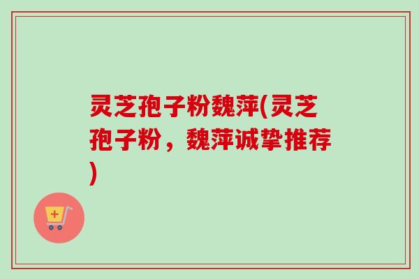灵芝孢子粉魏萍(灵芝孢子粉，魏萍诚挚推荐)-第1张图片-卓越灵芝孢子粉