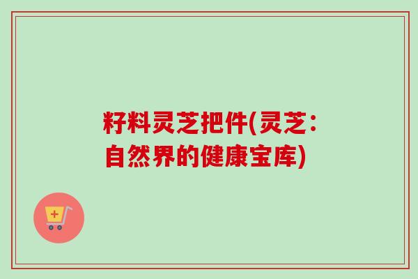 籽料灵芝把件(灵芝:自然界的健康宝库)-第1张图片-卓越灵芝孢子粉 籽料灵芝把件(灵芝:自然界的健康宝库)-第1张图片-卓越灵芝孢子粉
