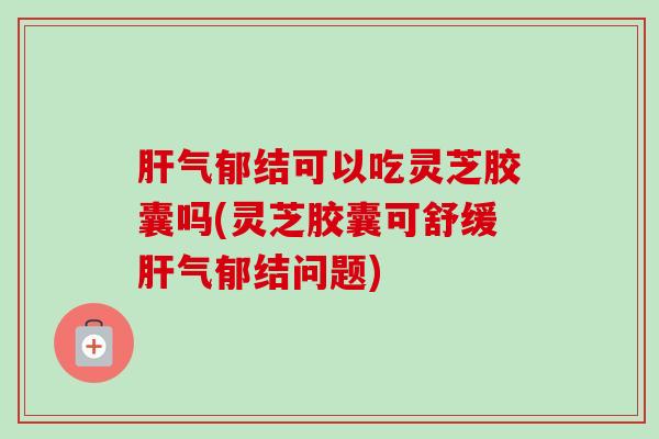 肝气郁结可以吃灵芝胶囊吗(灵芝胶囊可舒缓肝气郁结问题)-第1张图片-卓越灵芝孢子粉