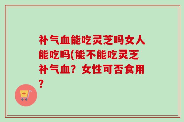 补气血能吃灵芝吗女人能吃吗(能不能吃灵芝补气血？女性可否食用？-第1张图片-卓越灵芝孢子粉