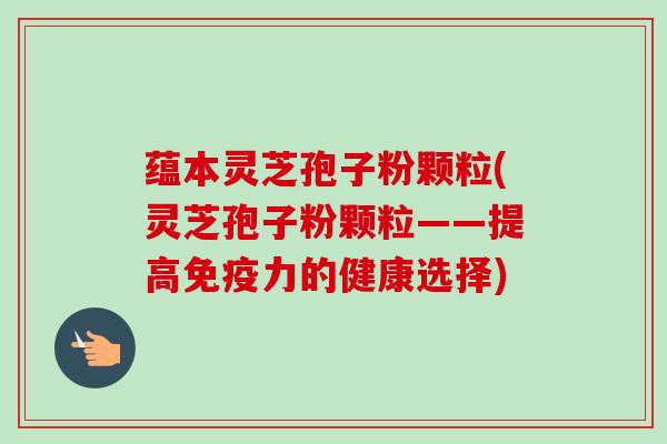 蕴本灵芝孢子粉颗粒(灵芝孢子粉颗粒——提高免疫力的健康选择)-第1张图片-卓越灵芝孢子粉