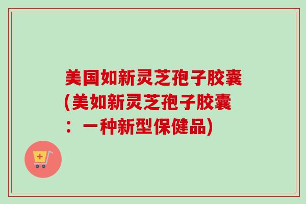 美国如新灵芝孢子胶囊(美如新灵芝孢子胶囊：一种新型保健品)-第1张图片-卓越灵芝孢子粉