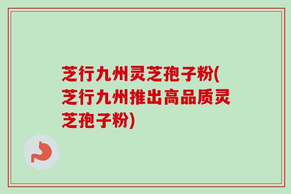 芝行九州灵芝孢子粉(芝行九州推出高品质灵芝孢子粉)-第1张图片-卓越灵芝孢子粉