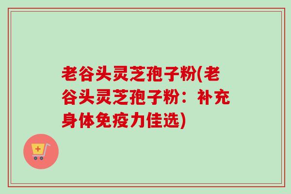 老谷头灵芝孢子粉(老谷头灵芝孢子粉:补充身体免疫力佳选)-第1张图片-卓越灵芝孢子粉 老谷头灵芝孢子粉(老谷头灵芝孢子粉:补充身体免疫力佳选)-第1张图片-卓越灵芝孢子粉