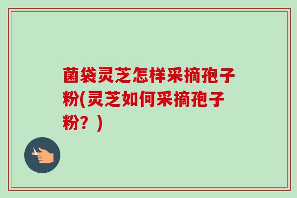 菌袋灵芝怎样采摘孢子粉(灵芝如何采摘孢子粉?)-第1张图片-卓越灵芝孢子粉 菌袋灵芝怎样采摘孢子粉(灵芝如何采摘孢子粉?)-第1张图片-卓越灵芝孢子粉