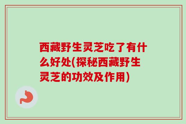西藏野生灵芝吃了有什么好处(探秘西藏野生灵芝的功效及作用)-第1张图片-卓越灵芝孢子粉