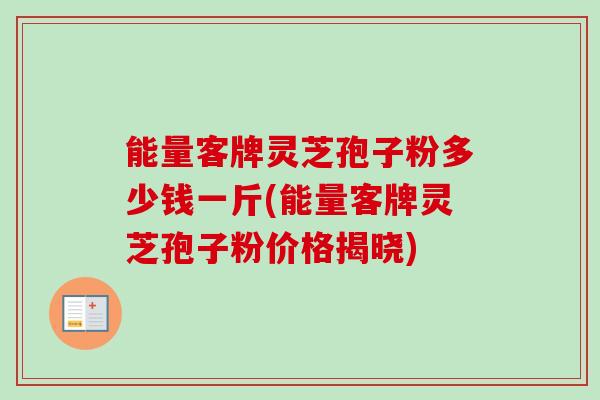 能量客牌灵芝孢子粉多少钱一斤(能量客牌灵芝孢子粉价格揭晓)-第1张图片-卓越灵芝孢子粉 能量客牌灵芝孢子粉多少钱一斤(能量客牌灵芝孢子粉价格揭晓)-第1张图片-卓越灵芝孢子粉