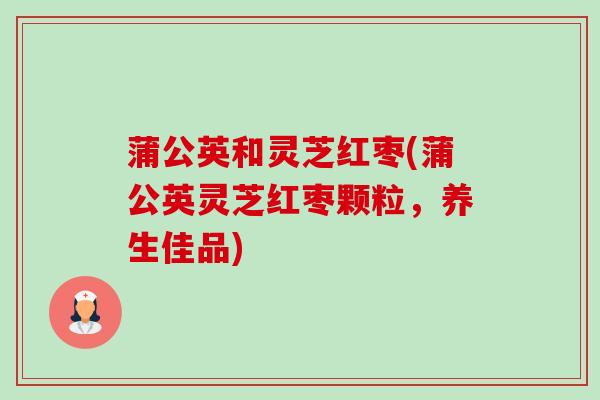蒲公英和灵芝红枣(蒲公英灵芝红枣颗粒,养生佳品)-第1张图片-卓越灵芝孢子粉 蒲公英和灵芝红枣(蒲公英灵芝红枣颗粒,养生佳品)-第1张图片-卓越灵芝孢子粉