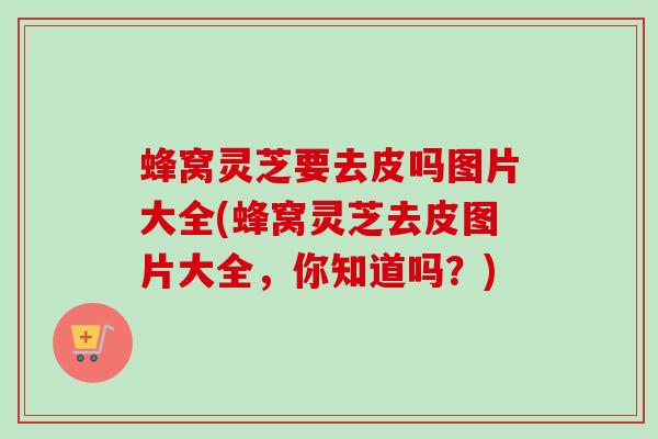 蜂窝灵芝要去皮吗图片大全(蜂窝灵芝去皮图片大全,你知道吗?)-第1张图片-卓越灵芝孢子粉 蜂窝灵芝要去皮吗图片大全(蜂窝灵芝去皮图片大全,你知道吗?)-第1张图片-卓越灵芝孢子粉