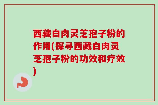 西藏白肉灵芝孢子粉的作用(探寻西藏白肉灵芝孢子粉的功效和疗效)-第1张图片-卓越灵芝孢子粉 西藏白肉灵芝孢子粉的作用(探寻西藏白肉灵芝孢子粉的功效和疗效)-第1张图片-卓越灵芝孢子粉