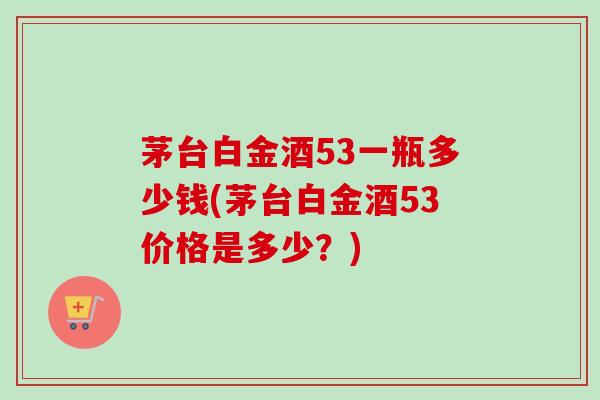 茅台白金酒53一瓶多少钱(茅台白金酒53价格是多少?)-第1张图片-卓越灵芝孢子粉 茅台白金酒53一瓶多少钱(茅台白金酒53价格是多少?)-第1张图片-卓越灵芝孢子粉