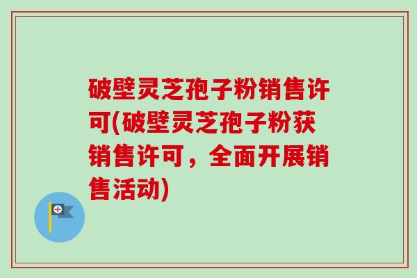 破壁灵芝孢子粉销售许可(破壁灵芝孢子粉获销售许可,全面开展销售活动)-第1张图片-卓越灵芝孢子粉 破壁灵芝孢子粉销售许可(破壁灵芝孢子粉获销售许可,全面开展销售活动)-第1张图片-卓越灵芝孢子粉