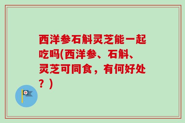 西洋参石斛灵芝能一起吃吗(西洋参、石斛、灵芝可同食，有何好处？)-第1张图片-卓越灵芝孢子粉