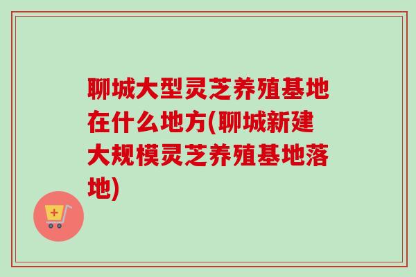 聊城大型灵芝养殖基地在什么地方(聊城新建大规模灵芝养殖基地落地)-第1张图片-卓越灵芝孢子粉