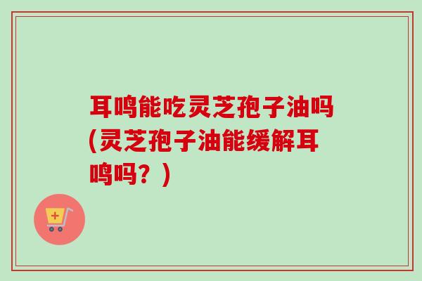 耳鸣能吃灵芝孢子油吗(灵芝孢子油能缓解耳鸣吗?)-第1张图片-卓越灵芝孢子粉 耳鸣能吃灵芝孢子油吗(灵芝孢子油能缓解耳鸣吗?)-第1张图片-卓越灵芝孢子粉