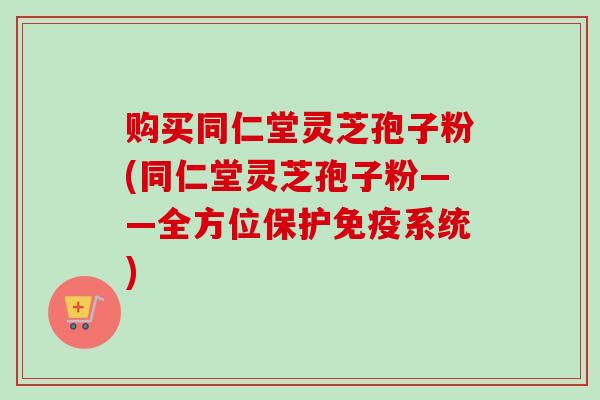 购买同仁堂灵芝孢子粉(同仁堂灵芝孢子粉——全方位保护免疫系统)-第1张图片-卓越灵芝孢子粉