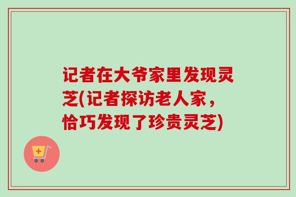 记者在大爷家里发现灵芝(记者探访老人家,恰巧发现了珍贵灵芝)-第1张图片-卓越灵芝孢子粉 记者在大爷家里发现灵芝(记者探访老人家,恰巧发现了珍贵灵芝)-第1张图片-卓越灵芝孢子粉