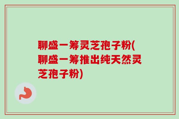 聊盛一筹灵芝孢子粉(聊盛一筹推出纯天然灵芝孢子粉)-第1张图片-卓越灵芝孢子粉 聊盛一筹灵芝孢子粉(聊盛一筹推出纯天然灵芝孢子粉)-第1张图片-卓越灵芝孢子粉
