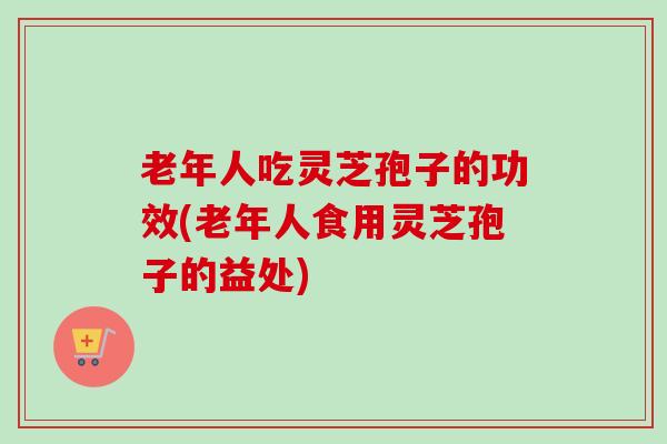 老年人吃灵芝孢子的功效(老年人食用灵芝孢子的益处)-第1张图片-卓越灵芝孢子粉