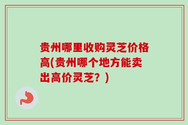 贵州哪里收购灵芝价格高(贵州哪个地方能卖出高价灵芝？)-第1张图片-卓越灵芝孢子粉