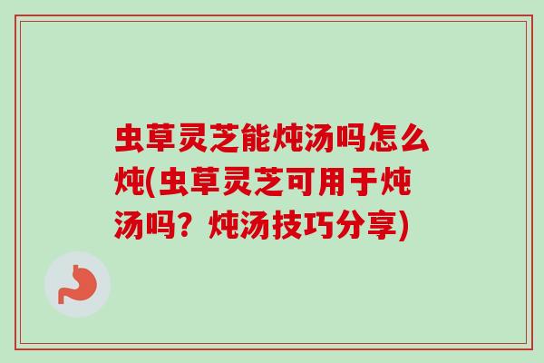 虫草灵芝能炖汤吗怎么炖(虫草灵芝可用于炖汤吗？炖汤技巧分享)-第1张图片-卓越灵芝孢子粉