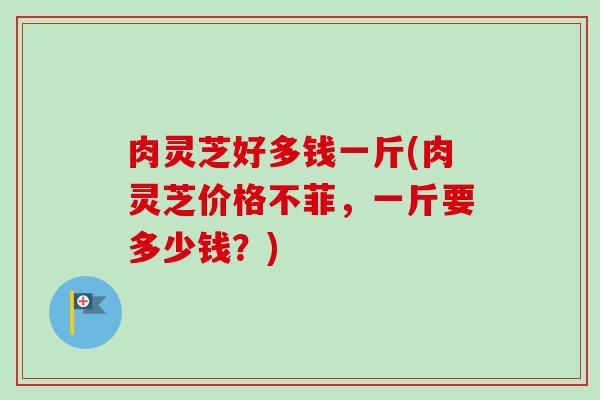 肉灵芝好多钱一斤(肉灵芝价格不菲,一斤要多少钱?)-第1张图片-卓越灵芝孢子粉 肉灵芝好多钱一斤(肉灵芝价格不菲,一斤要多少钱?)-第1张图片-卓越灵芝孢子粉