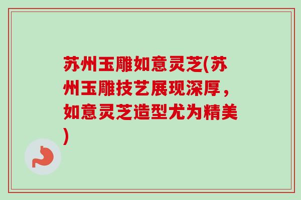 苏州玉雕如意灵芝(苏州玉雕技艺展现深厚,如意灵芝造型尤为精美)-第1张图片-卓越灵芝孢子粉 苏州玉雕如意灵芝(苏州玉雕技艺展现深厚,如意灵芝造型尤为精美)-第1张图片-卓越灵芝孢子粉