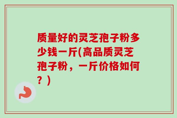 质量好的灵芝孢子粉多少钱一斤(高品质灵芝孢子粉,一斤价格如何?)-第1张图片-卓越灵芝孢子粉 质量好的灵芝孢子粉多少钱一斤(高品质灵芝孢子粉,一斤价格如何?)-第1张图片-卓越灵芝孢子粉