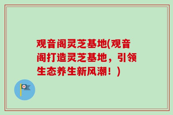 观音阁灵芝基地(观音阁打造灵芝基地,引领生态养生新风潮!)-第1张图片-卓越灵芝孢子粉 观音阁灵芝基地(观音阁打造灵芝基地,引领生态养生新风潮!)-第1张图片-卓越灵芝孢子粉