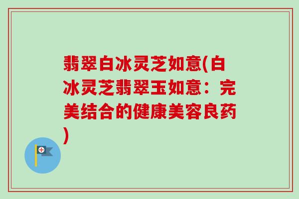 翡翠白冰灵芝如意(白冰灵芝翡翠玉如意:完美结合的健康美容良药)-第1张图片-卓越灵芝孢子粉 翡翠白冰灵芝如意(白冰灵芝翡翠玉如意:完美结合的健康美容良药)-第1张图片-卓越灵芝孢子粉