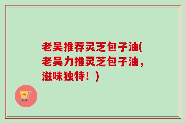 老吴推荐灵芝包子油(老吴力推灵芝包子油,滋味独特!)-第1张图片-卓越灵芝孢子粉 老吴推荐灵芝包子油(老吴力推灵芝包子油,滋味独特!)-第1张图片-卓越灵芝孢子粉