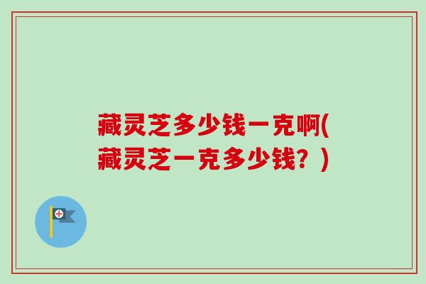 藏灵芝多少钱一克啊(藏灵芝一克多少钱?)-第1张图片-卓越灵芝孢子粉 藏灵芝多少钱一克啊(藏灵芝一克多少钱?)-第1张图片-卓越灵芝孢子粉