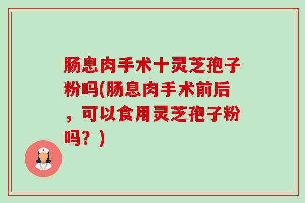 肠息肉手术十灵芝孢子粉吗(肠息肉手术前后，可以食用灵芝孢子粉吗？)-第1张图片-卓越灵芝孢子粉