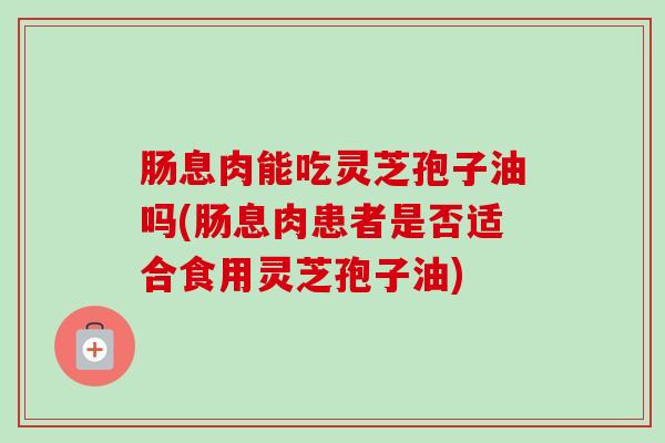 肠息肉能吃灵芝孢子油吗(肠息肉患者是否适合食用灵芝孢子油)-第1张图片-卓越灵芝孢子粉 肠息肉能吃灵芝孢子油吗(肠息肉患者是否适合食用灵芝孢子油)-第1张图片-卓越灵芝孢子粉