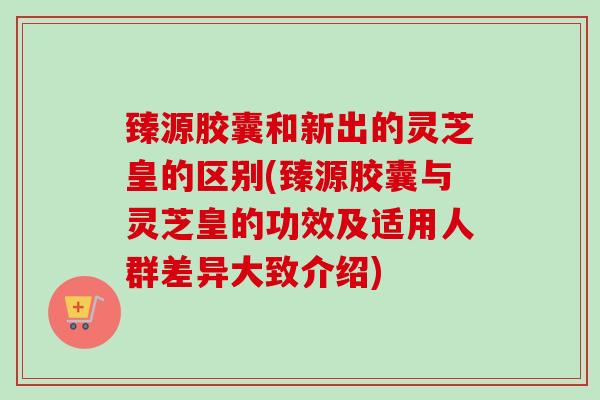 臻源胶囊和新出的灵芝皇的区别(臻源胶囊与灵芝皇的功效及适用人群差异大致介绍)-第1张图片-卓越灵芝孢子粉 臻源胶囊和新出的灵芝皇的区别(臻源胶囊与灵芝皇的功效及适用人群差异大致介绍)-第1张图片-卓越灵芝孢子粉