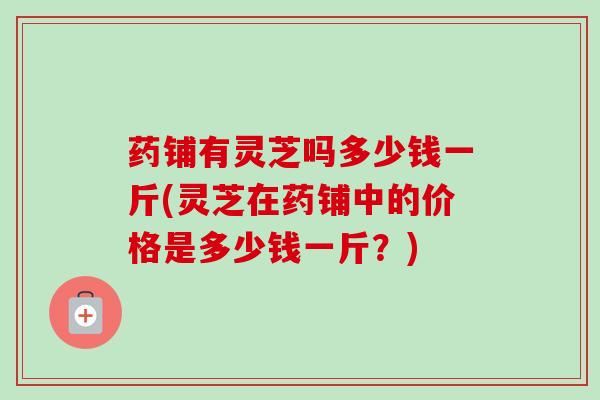 药铺有灵芝吗多少钱一斤(灵芝在药铺中的价格是多少钱一斤?)-第1张图片-卓越灵芝孢子粉 药铺有灵芝吗多少钱一斤(灵芝在药铺中的价格是多少钱一斤?)-第1张图片-卓越灵芝孢子粉