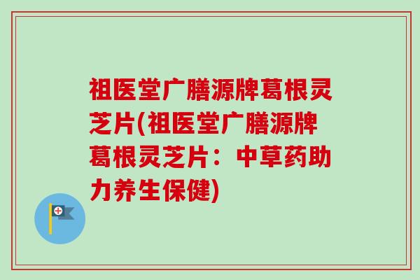 祖医堂广膳源牌葛根灵芝片(祖医堂广膳源牌葛根灵芝片:中草药助力养生保健)-第1张图片-卓越灵芝孢子粉 祖医堂广膳源牌葛根灵芝片(祖医堂广膳源牌葛根灵芝片:中草药助力养生保健)-第1张图片-卓越灵芝孢子粉