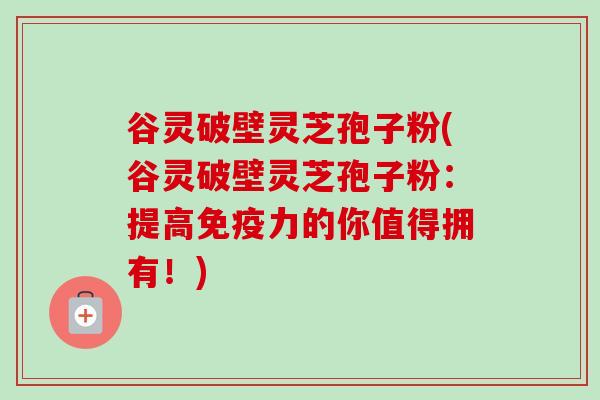 谷灵破壁灵芝孢子粉(谷灵破壁灵芝孢子粉:提高免疫力的你值得拥有!)-第1张图片-卓越灵芝孢子粉 谷灵破壁灵芝孢子粉(谷灵破壁灵芝孢子粉:提高免疫力的你值得拥有!)-第1张图片-卓越灵芝孢子粉