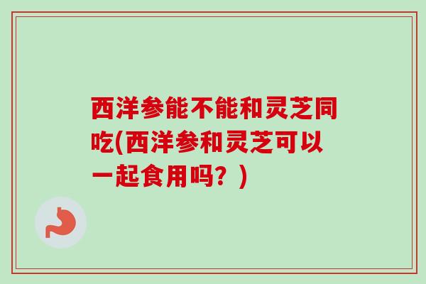 西洋参能不能和灵芝同吃(西洋参和灵芝可以一起食用吗?)-第1张图片-卓越灵芝孢子粉 西洋参能不能和灵芝同吃(西洋参和灵芝可以一起食用吗?)-第1张图片-卓越灵芝孢子粉