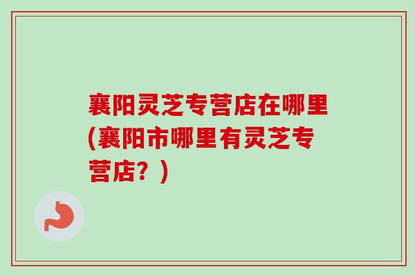襄阳灵芝专营店在哪里(襄阳市哪里有灵芝专营店?)-第1张图片-卓越灵芝孢子粉 襄阳灵芝专营店在哪里(襄阳市哪里有灵芝专营店?)-第1张图片-卓越灵芝孢子粉