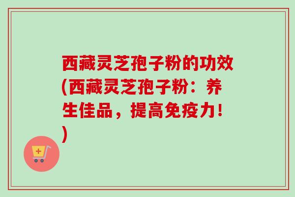 西藏灵芝孢子粉的功效(西藏灵芝孢子粉:养生佳品,提高免疫力!)-第1张图片-卓越灵芝孢子粉 西藏灵芝孢子粉的功效(西藏灵芝孢子粉:养生佳品,提高免疫力!)-第1张图片-卓越灵芝孢子粉
