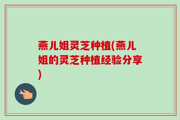 燕儿姐灵芝种植(燕儿姐的灵芝种植经验分享)-第1张图片-卓越灵芝孢子粉