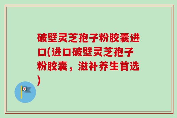 破壁灵芝孢子粉胶囊进口(进口破壁灵芝孢子粉胶囊,滋补养生首选)-第1张图片-卓越灵芝孢子粉 破壁灵芝孢子粉胶囊进口(进口破壁灵芝孢子粉胶囊,滋补养生首选)-第1张图片-卓越灵芝孢子粉
