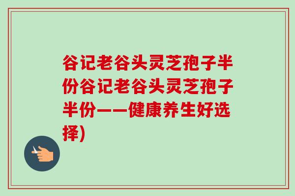 谷记老谷头灵芝孢子半份谷记老谷头灵芝孢子半份——健康养生好选择)-第1张图片-卓越灵芝孢子粉
