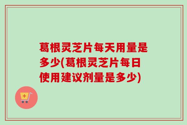 葛根灵芝片每天用量是多少(葛根灵芝片每日使用建议剂量是多少)-第1张图片-卓越灵芝孢子粉