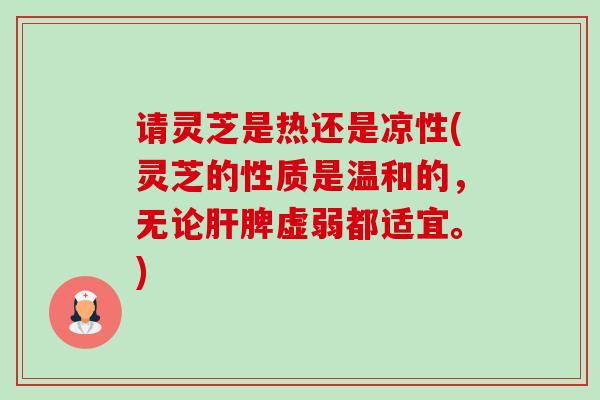 请灵芝是热还是凉性(灵芝的性质是温和的，无论肝脾虚弱都适宜。)-第1张图片-卓越灵芝孢子粉